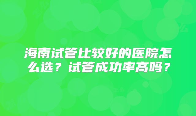 海南试管比较好的医院怎么选?试管成功率高吗?