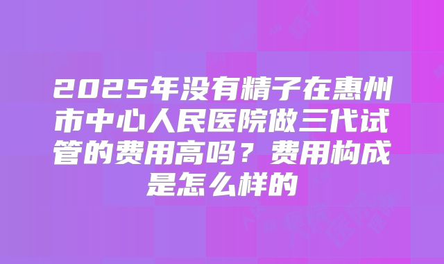 2025年没有精子在惠州市中心人民医院做三代试管的费用高吗?费用构成是怎么样的