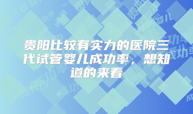 贵阳比较有实力的医院三代试管婴儿成功率，想知道的来看