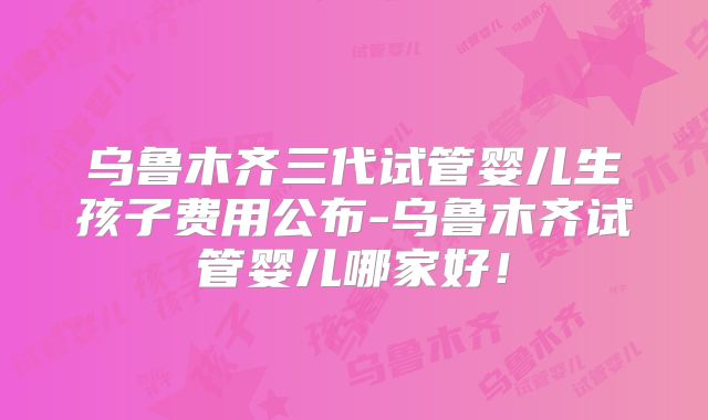 乌鲁木齐三代试管婴儿生孩子费用公布-乌鲁木齐试管婴儿哪家好！