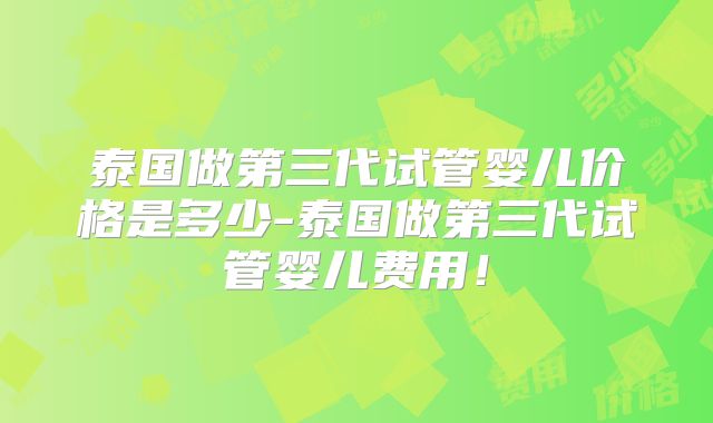 泰国做第三代试管婴儿价格是多少-泰国做第三代试管婴儿费用!