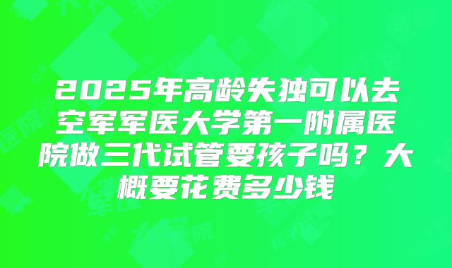 2025年高龄失独可以去空军军医大学第一附属医院做三代试管要孩子吗?大概要花费多少钱