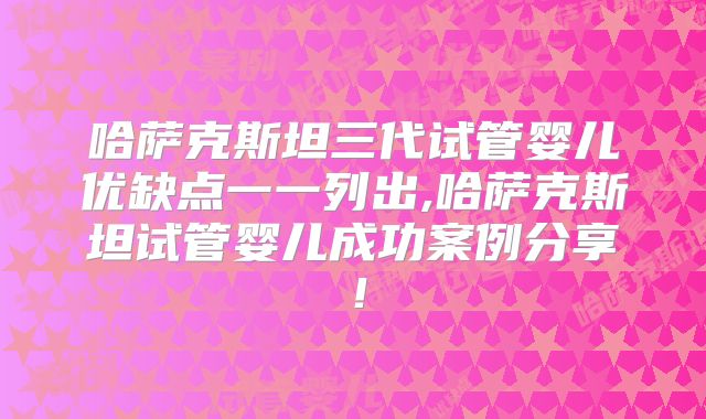 哈萨克斯坦三代试管婴儿优缺点一一列出,哈萨克斯坦试管婴儿成功案例分享！
