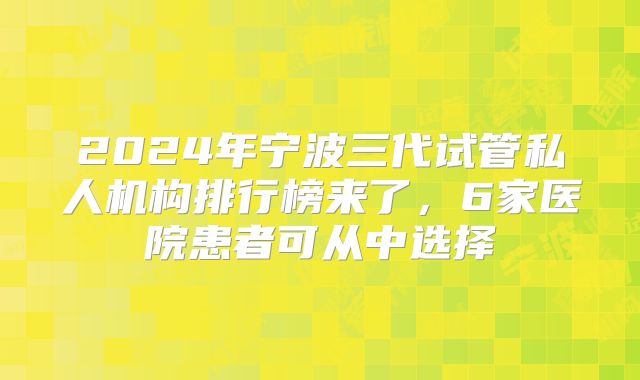 2024年宁波三代试管私人机构排行榜来了，6家医院患者可从中选择
