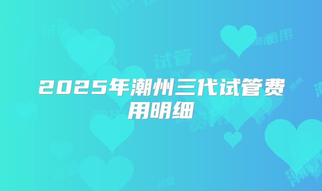 2025年潮州三代试管费用明细