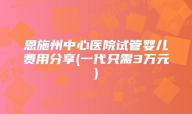 恩施州中心医院试管婴儿费用分享(一代只需3万元)
