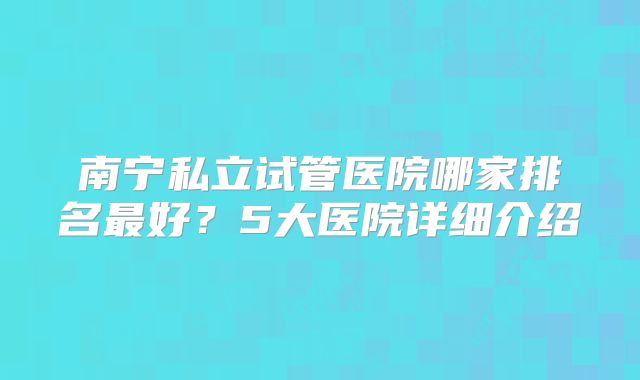 南宁私立试管医院哪家排名最好?5大医院详细介绍