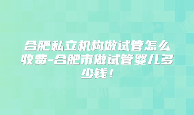 合肥私立机构做试管怎么收费-合肥市做试管婴儿多少钱！