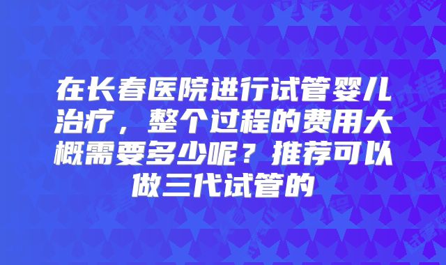 在长春医院进行试管婴儿治疗，整个过程的费用大概需要多少呢？推荐可以做三代试管的
