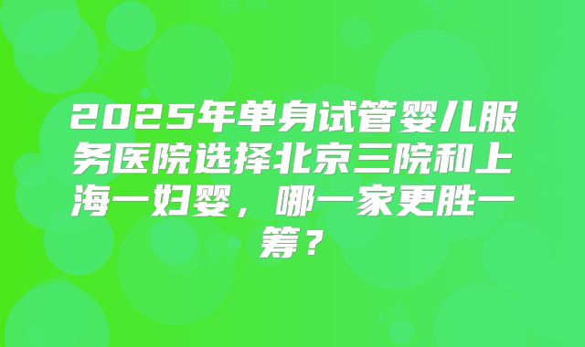 2025年单身试管婴儿服务医院选择北京三院和上海一妇婴，哪一家更胜一筹？