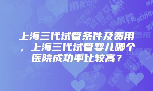 上海三代试管条件及费用，上海三代试管婴儿哪个医院成功率比较高？