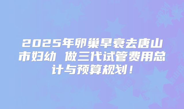 2025年卵巢早衰去唐山市妇幼 做三代试管费用总计与预算规划！
