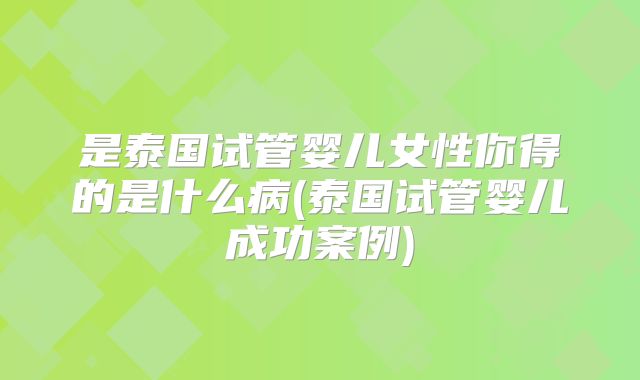 是泰国试管婴儿女性你得的是什么病(泰国试管婴儿成功案例)