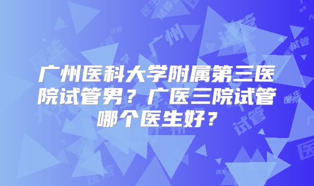 广州医科大学附属第三医院试管男？广医三院试管哪个医生好？