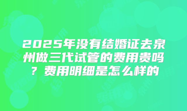 2025年没有结婚证去泉州做三代试管的费用贵吗?费用明细是怎么样的