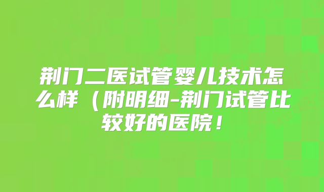 荆门二医试管婴儿技术怎么样（附明细-荆门试管比较好的医院！