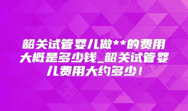 韶关试管婴儿做**的费用大概是多少钱_韶关试管婴儿费用大约多少!