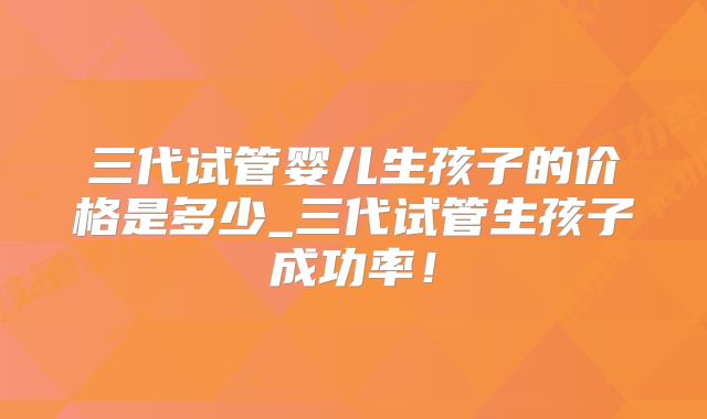 三代试管婴儿生孩子的价格是多少_三代试管生孩子成功率！