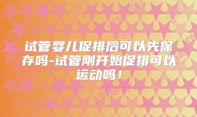 试管婴儿促排后可以先保存吗-试管刚开始促排可以运动吗！