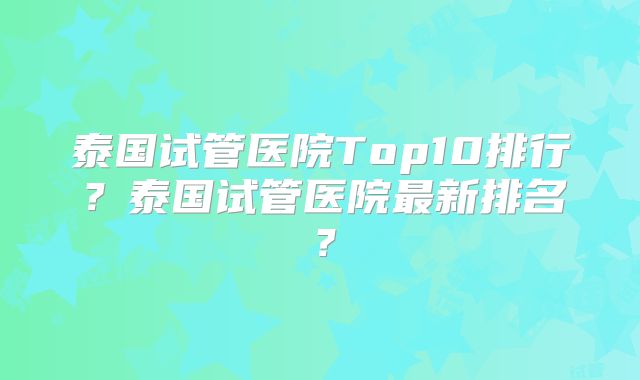 泰国试管医院Top10排行？泰国试管医院最新排名？