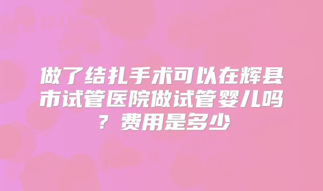 做了结扎手术可以在辉县市试管医院做试管婴儿吗？费用是多少