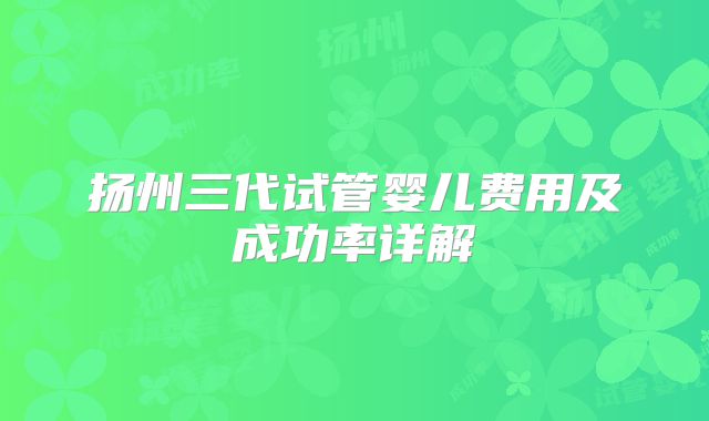 扬州三代试管婴儿费用及成功率详解