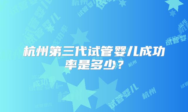 杭州第三代试管婴儿成功率是多少?