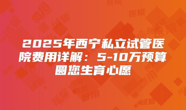 2025年西宁私立试管医院费用详解：5-10万预算圆您生育心愿
