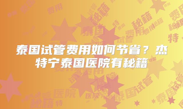 泰国试管费用如何节省?杰特宁泰国医院有秘籍