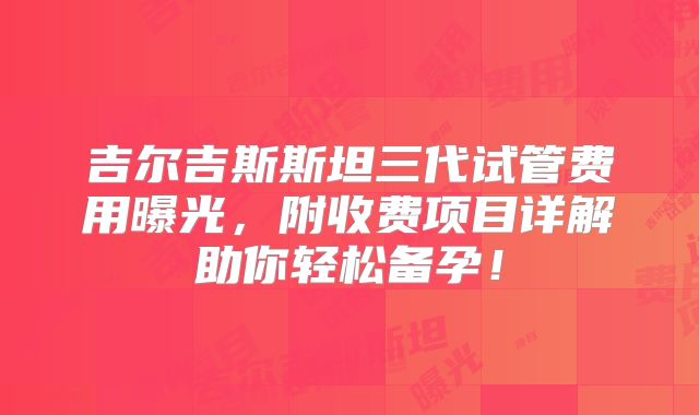 吉尔吉斯斯坦三代试管费用曝光,附收费项目详解助你轻松备孕!