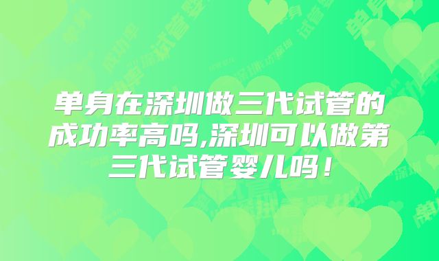 单身在深圳做三代试管的成功率高吗,深圳可以做第三代试管婴儿吗！