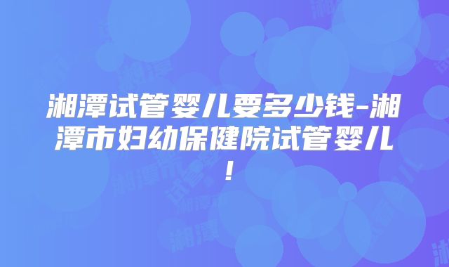 湘潭试管婴儿要多少钱-湘潭市妇幼保健院试管婴儿!