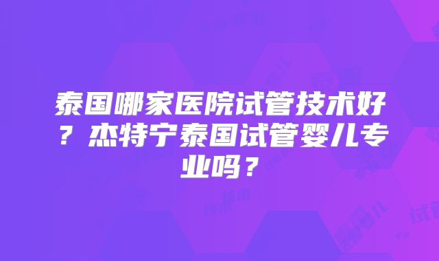 泰国哪家医院试管技术好？杰特宁泰国试管婴儿专业吗？