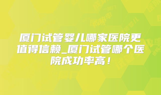 厦门试管婴儿哪家医院更值得信赖_厦门试管哪个医院成功率高!