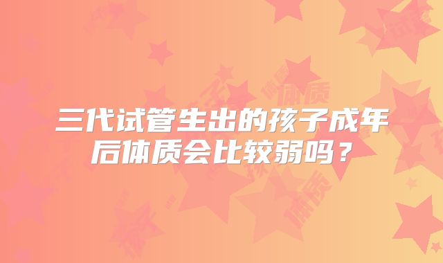 三代试管生出的孩子成年后体质会比较弱吗？