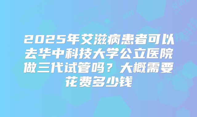 2025年艾滋病患者可以去华中科技大学公立医院做三代试管吗？大概需要花费多少钱