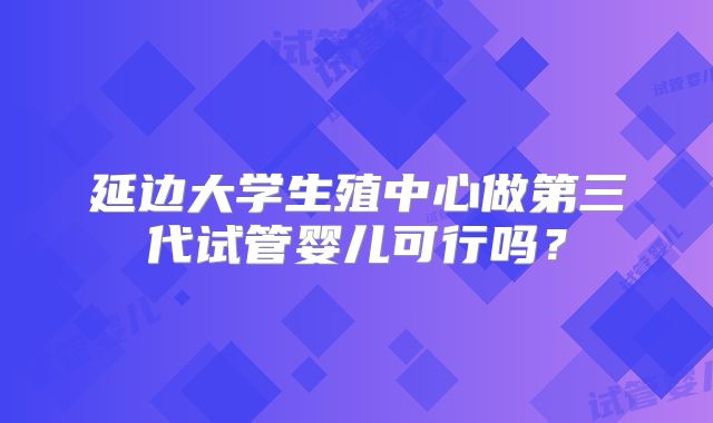 延边大学生殖中心做第三代试管婴儿可行吗?