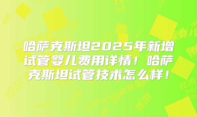 哈萨克斯坦2025年新增试管婴儿费用详情!哈萨克斯坦试管技术怎么样!