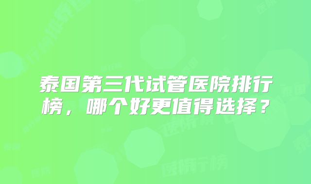 泰国第三代试管医院排行榜,哪个好更值得选择?