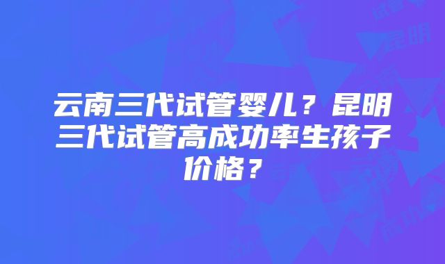 云南三代试管婴儿？昆明三代试管高成功率生孩子价格？