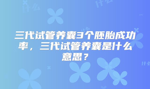 三代试管养囊3个胚胎成功率，三代试管养囊是什么意思？