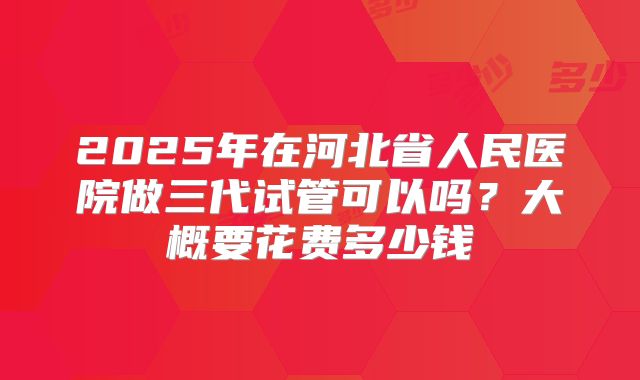 2025年在河北省人民医院做三代试管可以吗?大概要花费多少钱
