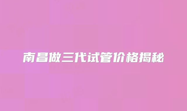 南昌做三代试管价格揭秘