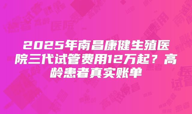 2025年南昌康健生殖医院三代试管费用12万起？高龄患者真实账单