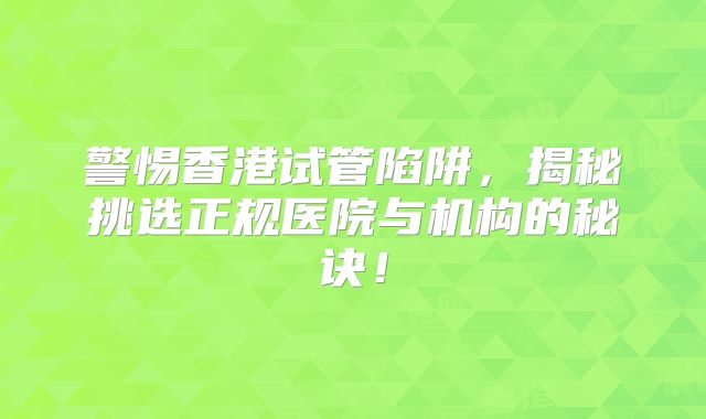 警惕香港试管陷阱，揭秘挑选正规医院与机构的秘诀！
