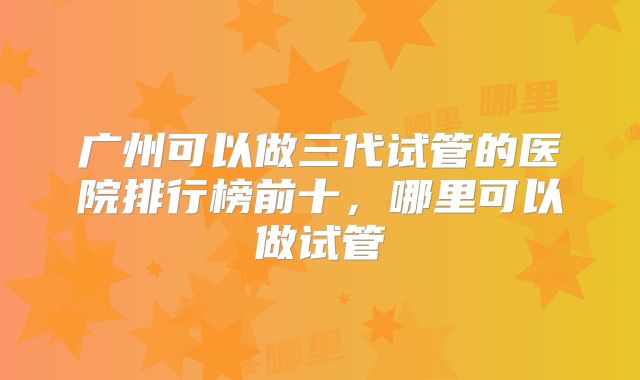 广州可以做三代试管的医院排行榜前十，哪里可以做试管