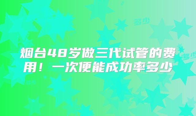 烟台48岁做三代试管的费用！一次便能成功率多少