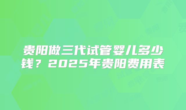 贵阳做三代试管婴儿多少钱？2025年贵阳费用表