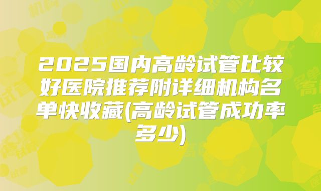 2025国内高龄试管比较好医院推荐附详细机构名单快收藏(高龄试管成功率多少)