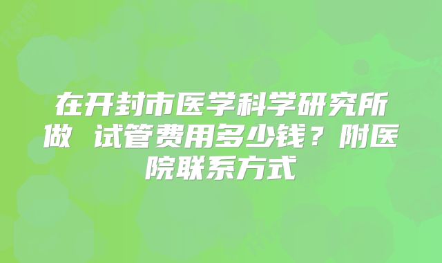 在开封市医学科学研究所做 试管费用多少钱？附医院联系方式